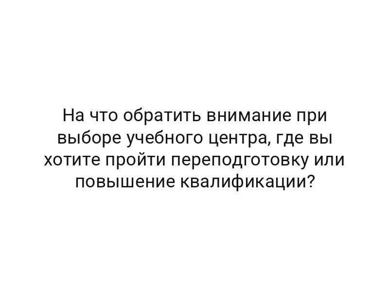 На что обратить внимание при выборе учебного центра, где вы хотите пройти переподготовку или повышение квалификации?