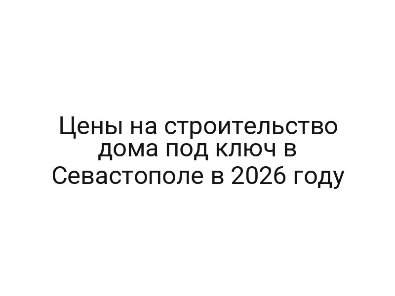 Цены на строительство дома под ключ в Севастополе в 2026 году