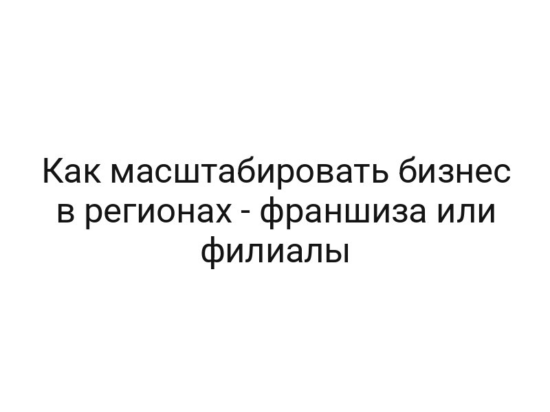 Как масштабировать бизнес в регионах — франшиза или филиалы