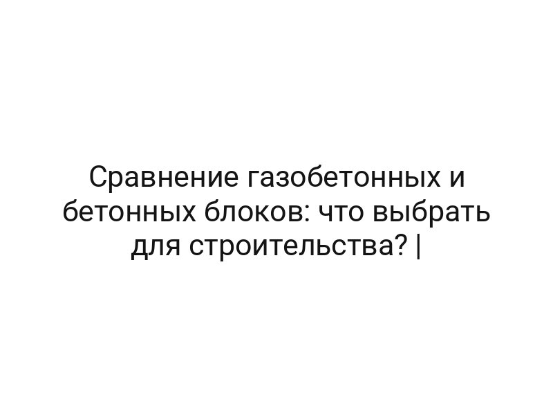 Сравнение газобетонных и бетонных блоков: что выбрать для строительства? |